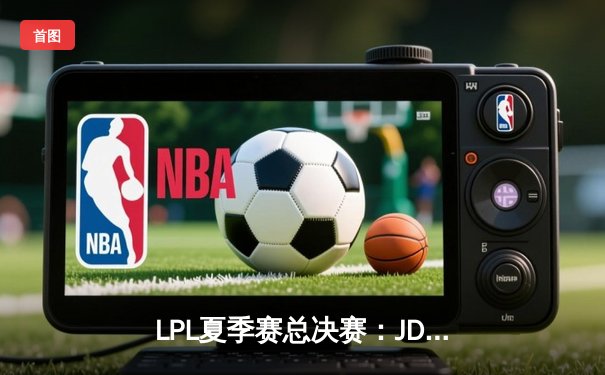 LPL夏季赛总决赛：JDG鏖战五局险胜TES，问鼎联赛桂冠