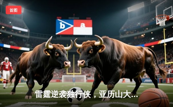 雷霆逆袭独行侠，亚历山大狂砍40分助球队挺进西部决赛