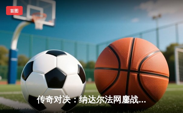 传奇对决：纳达尔法网鏖战五盘憾负，德约科维奇第23冠加冕历史第一