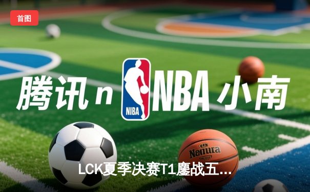LCK夏季决赛T1鏖战五局险胜Gen.G，Faker沙皇决胜局一锤定音