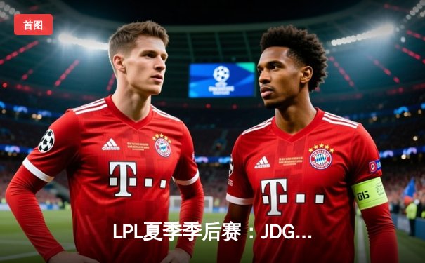 LPL夏季季后赛：JDG鏖战五局险胜TES，369酒桶关键开团锁定胜局