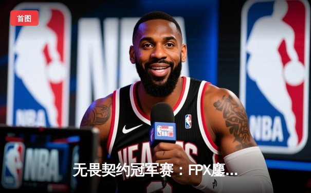 无畏契约冠军赛：FPX鏖战五局力克EDG，中国电竞迎来新篇章