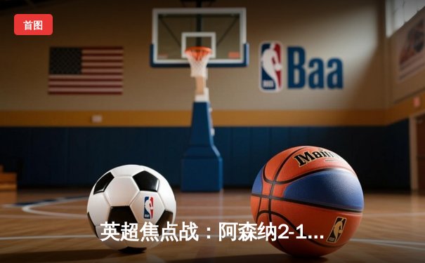 英超焦点战：阿森纳2-1绝杀曼城，萨卡制胜球引爆酋长球场