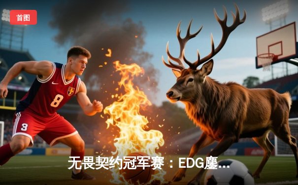 无畏契约冠军赛：EDG鏖战五局力克PRX，中国战队首进全球四强创历史