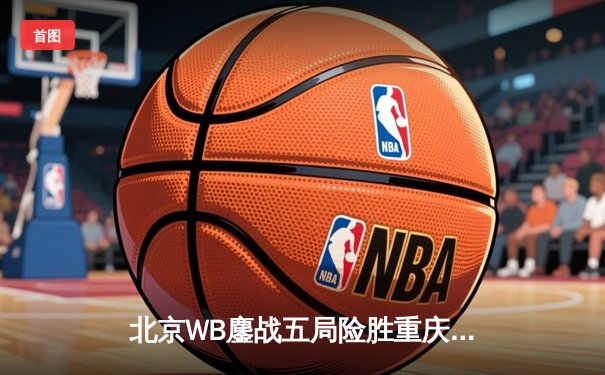 北京WB鏖战五局险胜重庆狼队，暖阳镜天神下凡锁定季后赛席位