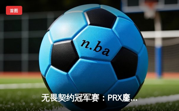 无畏契约冠军赛：PRX鏖战五局险胜EG，jinggg逆天五杀锁定总决赛席位