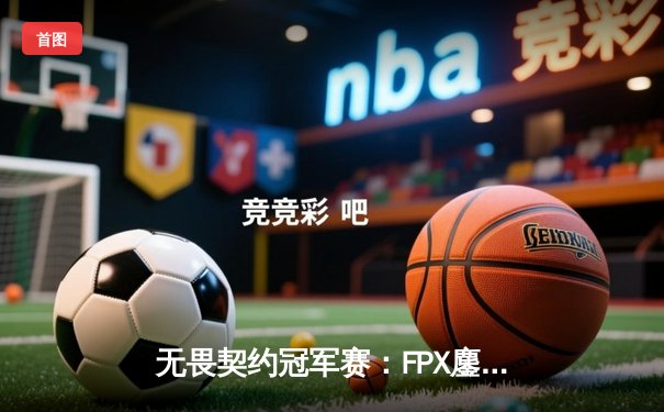 无畏契约冠军赛：FPX鏖战五局力克EDG斩获中国赛区首冠