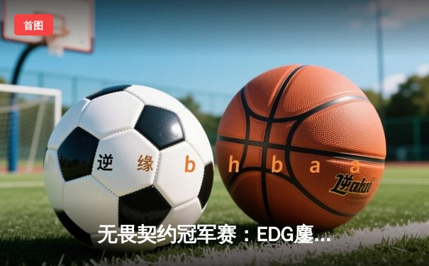 无畏契约冠军赛：EDG鏖战五局力克TE，康康关键局五杀锁定全球赛席位