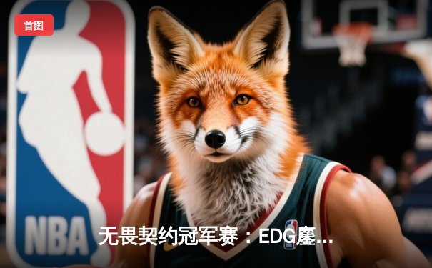 无畏契约冠军赛：EDG鏖战五局力克TE，康康关键局五杀锁定全球赛席位