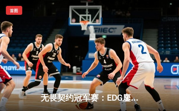 无畏契约冠军赛：EDG鏖战五局力克TE，康康关键局五杀锁定全球赛席位